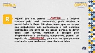 R Aquele que não perdoa _____________ o próprio
conduto pelo qual, unicamente, pode receber a
misericórdia de Deus. Não deve pensar que, se os que
nos prejudicaram não confessarem o mal, estamos
justificados em privá-los de nosso perdão. É dever
deles, sem dúvida, humilhar o coração pelo
arrependimento e confissão; cumpre-nos, porém, ter
espírito de _____________ para com os que pecaram
contra nós, quer confessem quer não suas faltas.
OBSTRUI
COMPAIXÃO
 