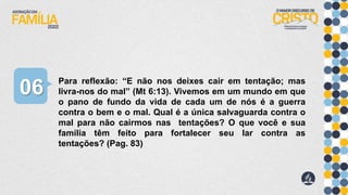 Para reflexão: “E não nos deixes cair em tentação; mas
livra-nos do mal” (Mt 6:13). Vivemos em um mundo em que
o pano de fundo da vida de cada um de nós é a guerra
contra o bem e o mal. Qual é a única salvaguarda contra o
mal para não cairmos nas tentações? O que você e sua
família têm feito para fortalecer seu lar contra as
tentações? (Pag. 83)
06
 