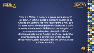 “Teu é o Reino, o poder e a glória para sempre”
(Mt 6:13). A última, como a primeira sentença da
Oração do Senhor, faz-nos volver para o Pai, que
Se acha acima de todo poder e autoridade e todo
nome que se nomeia. O Salvador contemplou os
anos que se estendiam diante dos Seus
discípulos, não como haviam sonhado, ao brilho
da prosperidade e da honra mundanas, mas
obscurecidos pelas tempestades do ódio humano
e da ira satânica.
 