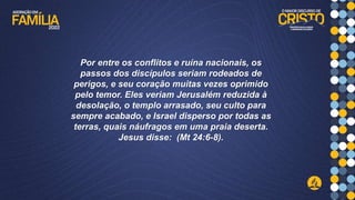 Por entre os conflitos e ruína nacionais, os
passos dos discípulos seriam rodeados de
perigos, e seu coração muitas vezes oprimido
pelo temor. Eles veriam Jerusalém reduzida à
desolação, o templo arrasado, seu culto para
sempre acabado, e Israel disperso por todas as
terras, quais náufragos em uma praia deserta.
Jesus disse: (Mt 24:6-8).
 