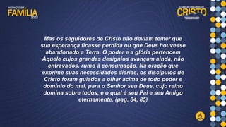 Mas os seguidores de Cristo não deviam temer que
sua esperança ficasse perdida ou que Deus houvesse
abandonado a Terra. O poder e a glória pertencem
Àquele cujos grandes desígnios avançam ainda, não
entravados, rumo à consumação. Na oração que
exprime suas necessidades diárias, os discípulos de
Cristo foram guiados a olhar acima de todo poder e
domínio do mal, para o Senhor seu Deus, cujo reino
domina sobre todos, e o qual é seu Pai e seu Amigo
eternamente. (pag. 84, 85)
 