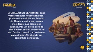 A ORAÇÃO DO SENHOR foi duas
vezes dada por nosso Salvador –
primeiro à multidão, no Sermão
do Monte, e outra vez, meses
mais tarde, aos discípulos
apenas. Por um breve período
eles haviam estado ausentes de
seu Senhor, quando, ao voltarem,
encontraram-No absorto em
comunhão com Deus.
 