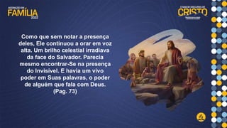 Como que sem notar a presença
deles, Ele continuou a orar em voz
alta. Um brilho celestial irradiava
da face do Salvador. Parecia
mesmo encontrar-Se na presença
do Invisível. E havia um vivo
poder em Suas palavras, o poder
de alguém que fala com Deus.
(Pag. 73)
 