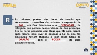 R Ao retornar, porém, das horas de oração que
encerravam o cansativo dia, notavam a expressão de
________ em Sua fisionomia e a _____________ de
refrigério que parecia desprender-se de Sua presença.
Era de horas passadas com Deus que Ele saía, manhã
após manhã, para levar às pessoas a luz do Céu. Os
discípulos haviam chegado a ligar essas horas de
_______________ com o _____________ de Suas
palavras e obras.
PAZ SENSAÇÃO
ORAÇÃO PODER
 