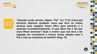 “Quando vocês orarem, digam: ‘Pai’” (Lc 11:2). Como pai
terrenos fazemos qualquer coisa que tiver ao nosso
alcance para resgatar nosso filho, para salvá-lo, e o
amamos incondicionalmente. O que Deus fez e faz por
seus filhos terrenos? Qual o motivo que nos leva a ter
regozijo em reconhecer e honrar nossa relação com o
Pai e com os membros da família? (Pag. 75)
02
 