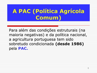 A PAC (Política Agrícola
        Comum)

Para além das condições estruturais (na
maioria negativas) e da política nacional,
a agricultura portuguesa tem sido
sobretudo condicionada (desde 1986)
pela PAC.



                                             1
 