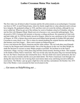 Luther Cressman Motoc War Analysis
The first video was all about Luther Cressman and his life achievements as an archeologist. Cressman
was born in 1897, in rural Pennsylvania, where his family taught him to value education and to always
have integrity. He graduated college in 1918, and then went on to join the military, although he was
never called out. When he got out of the military he went to Graduate school at Columbia, where he
met his first wife Margaret Mead. Mead went on to become a very successful anthropologist. They
divorced in 1925; Cressman left ministry to become a college professor. He remarried to Celia Lock
and had a baby girl. In 1929 his family moved to Oregon, where he was a professor at the University
of Oregon. In 1930, a farmer discovered uncovered Indian burial grounds in Golden Hill and asked
Cressman to come check it out. This is where he started doubting the original theories and believing
that humans were here longer ... Show more content on Helpwriting.net ...
It was a war between the Native American and the white settlers. The war took place near Klamath
County by the Oregon and California border. One of the big players in this war was Ben Wright; he
made the decision to execute as many Modoc people as possible. He led them in to the Native
Americans village, waving a white peace flag and then turned around, shooting at them. This resulted
in the deaths of thirty Native Americans. This was not the only time the peace flag was misused during
the war; the Native Americans also returned the favor. The lava field were used as protection, the lave
tubes were used as trenches and the caves provided shelter. The Native Americans went through a lot
during this time from the war to having their reservations taken away and being moved to different
reservations. The Modoc s put up quiet a fight but in the end they surrendered. On October 3rd, 1873
four of the Modoc s were executed for their involvement in the
... Get more on HelpWriting.net ...
 