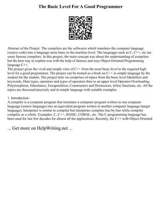 The Basic Level For A Good Programmer
Abstract of the Project: The compilers are the softwares which translates the computer language
(source code) into a language more basic to the machine level. The languages such as C, C++, etc are
some famous compilers. In this project, the main concept was about the understanding of compilers
but the best way to explain was with the help of famous and easy Object Oriented Programming
language C++.
The project gives the vivid and simple view of C++ from the most basic level to the required high
level for a good programmer. The project can be treated as a book on C++ in simple language by the
student for the student. The project later on comprises of topics from the basic level Identifiers and
keywords, Data types, operators and types of operators then to an upper level Operator Overloading,
Polymorphism, Inheritance, Encapsulation, Constructors and Destructors, Inline functions, etc. All the
topics are discussed precisely and in simple language with suitable examples.
1. Introduction:
A compiler is a computer program that translates a computer program written in one computer
language (source language) into an equivalent program written in another computer language (target
language). Interpreter is similar to compiler but interpreter compiles line by line while compiler
compiles as a whole. Examples: C, C++, BASIC, COBAL, etc. The C programming language has
been used for last few decades for almost all the applications. Recently, the C++ with Object Oriented
... Get more on HelpWriting.net ...
 