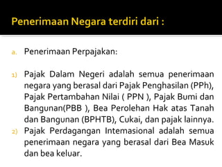 a. Penerimaan Perpajakan:
1) Pajak Dalam Negeri adalah semua penerimaan
negara yang berasal dari Pajak Penghasilan (PPh),
Pajak Pertambahan Nilai ( PPN ), Pajak Bumi dan
Bangunan(PBB ), Bea Perolehan Hak atas Tanah
dan Bangunan (BPHTB), Cukai, dan pajak lainnya.
2) Pajak Perdagangan Intemasional adalah semua
penerimaan negara yang berasal dari Bea Masuk
dan bea keluar.
 
