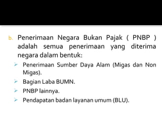 b. Penerimaan Negara Bukan Pajak ( PNBP )
adalah semua penerimaan yang diterima
negara dalam bentuk:
 Penerimaan Sumber Daya Alam (Migas dan Non
Migas).
 Bagian Laba BUMN.
 PNBP lainnya.
 Pendapatan badan layanan umum (BLU).
 