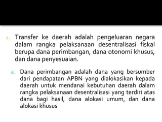 2. Transfer ke daerah adalah pengeluaran negara
dalam rangka pelaksanaan desentralisasi fiskal
berupa dana perimbangan, dana otonomi khusus,
dan dana penyesuaian.
a. Dana perimbangan adalah dana yang bersumber
dari pendapatan APBN yang dialokasikan kepada
daerah untuk mendanai kebutuhan daerah dalam
rangka pelaksanaan desentralisasi yang terdiri atas
dana bagi hasil, dana alokasi umum, dan dana
alokasi khusus
 