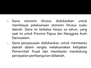 b. Dana otonomi khusus dialokasikan untuk
membiayai pelaksanaan otonomi khusus suatu
daerah. Dana ini terbatas hanya 20 tahun, yang
saat ini untuk Provinsi Papua dan Nanggroe Aceh
Darussalam.
c. Dana penyesuaian dialokasikan untuk membantu
daerah dalam rangka melaksanakan kebijakan
Pemerintah Pusat dan membantu mendukung
percepatan pembangunan didaerah.
 
