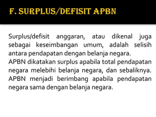 Surplus/defisit anggaran, atau dikenal juga
sebagai keseimbangan umum, adalah selisih
antara pendapatan dengan belanja negara.
APBN dikatakan surplus apabila total pendapatan
negara melebihi belanja negara, dan sebaliknya.
APBN menjadi berimbang apabila pendapatan
negara sama dengan belanja negara.
 