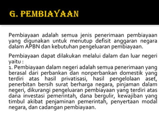 Pembiayaan adalah semua jenis penerimaan pembiayaan
yang digunakan untuk menutup defisit anggaran negara
dalam APBN dan kebutuhan pengeluaran pembiayaan.
Pembiayaan dapat dilakukan melalui dalam dan luar negeri
yaitu :
1. Pembiayaan dalam negeri adalah semua penerimaan yang
berasal dari perbankan dan nonperbankan domestik yang
terdiri atas hasil privatisasi, hasil pengelolaan aset,
penerbitan bersih surat berharga negara, pinjaman dalam
negeri, dikurangi pengeluaran pembiayaan yang terdiri atas
dana investasi pemerintah, dana bergulir, kewajiban yang
timbul akibat penjaminan pemerintah, penyertaan modal
negara, dan cadangan pembiayaan.
 