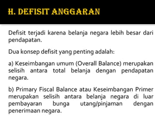 Defisit terjadi karena belanja negara lebih besar dari
pendapatan.
Dua konsep defisit yang penting adalah:
a) Keseimbangan umum (Overall Balance) merupakan
selisih antara total belanja dengan pendapatan
negara.
b) Primary Fiscal Balance atau Keseimbangan Primer
merupakan selisih antara belanja negara di luar
pembayaran bunga utang/pinjaman dengan
penerimaan negara.
 