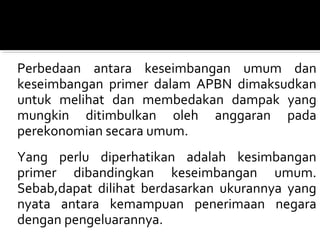 Perbedaan antara keseimbangan umum dan
keseimbangan primer dalam APBN dimaksudkan
untuk melihat dan membedakan dampak yang
mungkin ditimbulkan oleh anggaran pada
perekonomian secara umum.
Yang perlu diperhatikan adalah kesimbangan
primer dibandingkan keseimbangan umum.
Sebab,dapat dilihat berdasarkan ukurannya yang
nyata antara kemampuan penerimaan negara
dengan pengeluarannya.
 