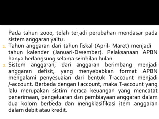 Pada tahun 2000, telah terjadi perubahan mendasar pada
sistem anggaran yaitu :
1. Tahun anggaran dari tahun fiskal (April- Maret) menjadi
tahun kalender (Januari-Desember). Pelaksanaan APBN
hanya berlangsung selama sembilan bulan.
2. Sistem anggaran, dari anggaran berimbang menjadi
anggaran defisit, yang menyebabkan format APBN
mengalami penyesuaian dari bentuk T-account menjadi
/-account. Berbeda dengan I account, maka T-account yang
lalu merupakan sistim neraca keuangan yang mencatat
penerimaan, pengeluaran dan pembiayaan anggaran dalam
dua kolom berbeda dan mengklasifikasi item anggaran
dalam debit atau kredit.
 
