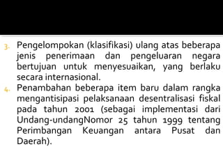 3. Pengelompokan (klasifikasi) ulang atas beberapa
jenis penerimaan dan pengeluaran negara
bertujuan untuk menyesuaikan, yang berlaku
secara internasional.
4. Penambahan beberapa item baru dalam rangka
mengantisipasi pelaksanaan desentralisasi fiskal
pada tahun 2001 (sebagai implementasi dari
Undang-undangNomor 25 tahun 1999 tentang
Perimbangan Keuangan antara Pusat dan
Daerah).
 