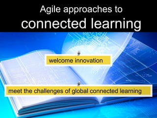 Agile approaches to
connected learning
welcome innovation
meet the challenges of global connected learning
 