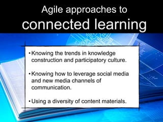 •Knowing the trends in knowledge
construction and participatory culture.
•Knowing how to leverage social media
and new media channels of
communication.
•Using a diversity of content materials.
Agile approaches to
connected learning
 