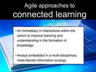 •An immediacy in interactions within the
cohort to improve learning and
understanding in the formation of
knowledge.
•Always embedded in a multi-disciplinary
meta-literate information ecology
Agile approaches to
connected learning
 