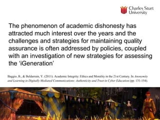 The phenomenon of academic dishonesty has
attracted much interest over the years and the
challenges and strategies for maintaining quality
assurance is often addressed by policies, coupled
with an investigation of new strategies for assessing
the ‘iGeneration’
Baggio, B., & Beldarrain, Y. (2011). Academic Integrity: Ethics and Morality in the 21st Century. In Anonymity
and Learning in Digitally Mediated Communications: Authenticity and Trust in Cyber Education (pp. 131-154).
 
