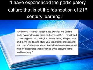 “I have experienced the participatory
culture that is at the foundation of 21st
century learning.”
“My subject has been invigorating, exciting, lots of hard
work, overwhelming at times, but above all fun. I have loved
connecting with the cohort, it’s been amazing. People have
said to me “isn’t online study very impersonal and isolating”
but I couldn’t disagree more. I feel infinitely more connected
with my classmates than I ever did while studying in the
traditional way.”
 