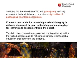 Students are therefore immersed in a participatory learning
experience that maintains and promotes a high calibre of
pedagogical knowledge encounters.
Frames a new model for promoting academic integrity in
online environment through embedding open approaches
for learning and assessment from the outset.
This is in direct contrast to assessment practices that sit behind
the ‘walled garden’, and do not connect directly with the global
education experiences of the students.
 