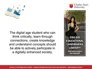 The digital age student who can
think critically, learn through
connections, create knowledge
and understand concepts should
be able to actively participate in
a digitally enhanced society.
SCHOOL OF INFORMATION STUDIES : LEADING INFORMATION EDUCATION AND RESEARCH – EMPOWERING SOCIETY
 