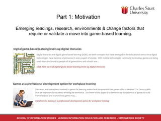 Part 1: Motivation
Emerging readings, research, environments & change factors that
require or validate a move into game-based learning.
SCHOOL OF INFORMATION STUDIES : LEADING INFORMATION EDUCATION AND RESEARCH – EMPOWERING SOCIETY
 
