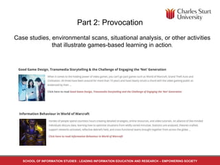 Part 2: Provocation
Case studies, environmental scans, situational analysis, or other activities
that illustrate games-based learning in action.
SCHOOL OF INFORMATION STUDIES : LEADING INFORMATION EDUCATION AND RESEARCH – EMPOWERING SOCIETY
 