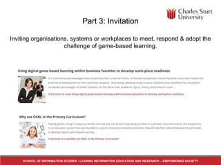Part 3: Invitation
Inviting organisations, systems or workplaces to meet, respond & adopt the
challenge of game-based learning.
SCHOOL OF INFORMATION STUDIES : LEADING INFORMATION EDUCATION AND RESEARCH – EMPOWERING SOCIETY
 