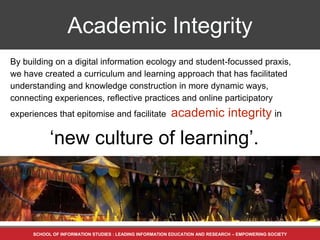 SCHOOL OF INFORMATION STUDIES : LEADING INFORMATION EDUCATION AND RESEARCH – EMPOWERING SOCIETY
By building on a digital information ecology and student-focussed praxis,
we have created a curriculum and learning approach that has facilitated
understanding and knowledge construction in more dynamic ways,
connecting experiences, reflective practices and online participatory
experiences that epitomise and facilitate academic integrity in
‘new culture of learning’.
Academic Integrity
 