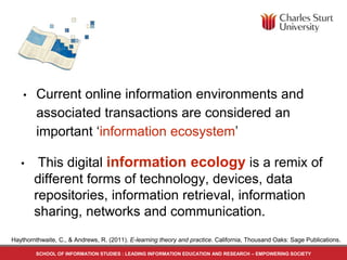 • Current online information environments and
associated transactions are considered an
important ‘information ecosystem’
SCHOOL OF INFORMATION STUDIES : LEADING INFORMATION EDUCATION AND RESEARCH – EMPOWERING SOCIETY
Haythornthwaite, C., & Andrews, R. (2011). E-learning theory and practice. California, Thousand Oaks: Sage Publications.
• This digital information ecology is a remix of
different forms of technology, devices, data
repositories, information retrieval, information
sharing, networks and communication.
 