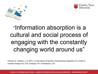 Thomas, D., & Brown, J. S. (2011). A new culture of learning: Cultivating the imagination for a world of
constant change (Vol. 219). Lexington, KY: CreateSpace. p.47
“Information absorption is a
cultural and social process of
engaging with the constantly
changing world around us”
SCHOOL OF INFORMATION STUDIES : LEADING INFORMATION EDUCATION AND RESEARCH – EMPOWERING SOCIETY
 