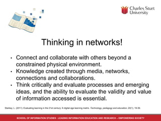 SCHOOL OF INFORMATION STUDIES : LEADING INFORMATION EDUCATION AND RESEARCH – EMPOWERING SOCIETY
Thinking in networks!
• Connect and collaborate with others beyond a
constrained physical environment.
• Knowledge created through media, networks,
connections and collaborations.
• Think critically and evaluate processes and emerging
ideas, and the ability to evaluate the validity and value
of information accessed is essential.
Starkey, L. (2011). Evaluating learning in the 21st century: A digital age learning matrix. Technology, pedagogy and education, 20(1), 19-39.
 