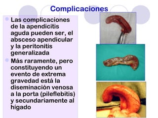 Complicaciones
Las complicaciones
de la apendicitis
aguda pueden ser, el
absceso apendicular
y la peritonitis
generalizada
Más raramente, pero
constituyendo un
evento de extrema
gravedad está la
diseminación venosa
a la porta (pileflebitis)
y secundariamente al
hígado
 