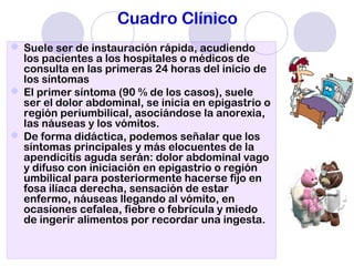 Cuadro Clínico
 Suele ser de instauración rápida, acudiendo
los pacientes a los hospitales o médicos de
consulta en las primeras 24 horas del inicio de
los síntomas
 El primer síntoma (90 % de los casos), suele
ser el dolor abdominal, se inicia en epigastrio o
región periumbilical, asociándose la anorexia,
las náuseas y los vómitos.
 De forma didáctica, podemos señalar que los
síntomas principales y más elocuentes de la
apendicitis aguda serán: dolor abdominal vago
y difuso con iniciación en epigastrio o región
umbilical para posteriormente hacerse fijo en
fosa ilíaca derecha, sensación de estar
enfermo, náuseas llegando al vómito, en
ocasiones cefalea, fiebre o febrícula y miedo
de ingerir alimentos por recordar una ingesta.
 