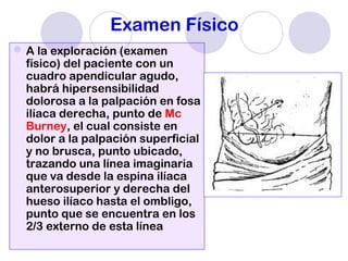 Examen Físico
A la exploración (examen
físico) del paciente con un
cuadro apendicular agudo,
habrá hipersensibilidad
dolorosa a la palpación en fosa
ilíaca derecha, punto de Mc
Burney, el cual consiste en
dolor a la palpación superficial
y no brusca, punto ubicado,
trazando una línea imaginaria
que va desde la espina ilíaca
anterosuperior y derecha del
hueso ilíaco hasta el ombligo,
punto que se encuentra en los
2/3 externo de esta línea
 