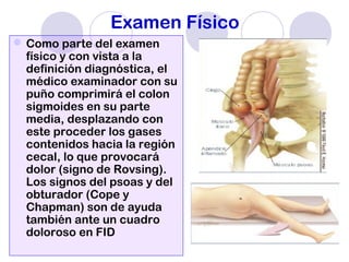Examen Físico
Como parte del examen
físico y con vista a la
definición diagnóstica, el
médico examinador con su
puño comprimirá el colon
sigmoides en su parte
media, desplazando con
este proceder los gases
contenidos hacia la región
cecal, lo que provocará
dolor (signo de Rovsing).
Los signos del psoas y del
obturador (Cope y
Chapman) son de ayuda
también ante un cuadro
doloroso en FID
 