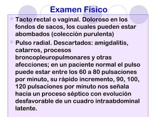 Examen Físico
Tacto rectal o vaginal. Doloroso en los
fondos de sacos, los cuales pueden estar
abombados (colección purulenta)
Pulso radial. Descartados: amigdalitis,
catarros, procesos
broncopleuropulmonares y otras
afecciones; en un paciente normal el pulso
puede estar entre los 60 a 80 pulsaciones
por minuto, su rápido incremento, 90, 100,
120 pulsaciones por minuto nos señala
hacia un proceso séptico con evolución
desfavorable de un cuadro intraabdominal
latente.
 