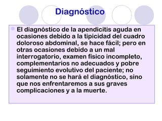 Diagnóstico
El diagnóstico de la apendicitis aguda en
ocasiones debido a la tipicidad del cuadro
doloroso abdominal, se hace fácil; pero en
otras ocasiones debido a un mal
interrogatorio, examen físico incompleto,
complementarios no adecuados y pobre
seguimiento evolutivo del paciente; no
solamente no se hará el diagnóstico, sino
que nos enfrentaremos a sus graves
complicaciones y a la muerte.
 