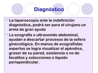 Diagnóstico
La laparoscopia ante la indefinición
diagnóstica, podrá ser para el cirujano un
arma de gran ayuda
La ecografía o ultrasonido abdominal,
ayudan a descartar procesos de la esfera
ginecológica. En manos de ecografistas
expertos se logra visualizar el apéndice,
grosor de su pared, existencia o no de
fecalitos y colecciones o líquido
periapendicular.
 