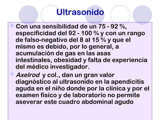 Ultrasonido
Con una sensibilidad de un 75 - 92 %,
especificidad del 92 - 100 % y con un rango
de falso-negativo del 8 al 15 % y que el
mismo es debido, por lo general, a
acumulación de gas en las asas
intestinales, obesidad y falta de experiencia
del médico investigador.
Axelrod y col., dan un gran valor
diagnóstico al ultrasonido en la apendicitis
aguda en el niño donde por la clínica y por el
examen físico y de laboratorio no permite
aseverar este cuadro abdominal agudo
 