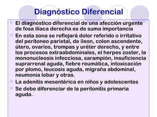 Diagnóstico Diferencial
El diagnóstico diferencial de una afección urgente
de fosa ilíaca derecha es de suma importancia
En esta zona se reflejará dolor referido o irritativo
del peritoneo parietal, de íleon, colon ascendente,
útero, ovarios, trompas y uréter derecho, y entre
los procesos extraabdominales, el herpes zoster, la
mononucleosis infecciosa, sarampión, insuficiencia
suprarrenal aguda, fiebre reumática, intoxicación
por plomo, leucosis aguda, migraña abdominal,
neumonía lobar y otras.
La adenitis mesentérica en niños y adolescentes
Se debe diferenciar de la peritonitis primaria
aguda.
 