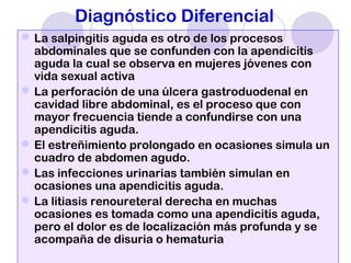Diagnóstico Diferencial
La salpingitis aguda es otro de los procesos
abdominales que se confunden con la apendicitis
aguda la cual se observa en mujeres jóvenes con
vida sexual activa
La perforación de una úlcera gastroduodenal en
cavidad libre abdominal, es el proceso que con
mayor frecuencia tiende a confundirse con una
apendicitis aguda.
El estreñimiento prolongado en ocasiones simula un
cuadro de abdomen agudo.
Las infecciones urinarias también simulan en
ocasiones una apendicitis aguda.
La litiasis renoureteral derecha en muchas
ocasiones es tomada como una apendicitis aguda,
pero el dolor es de localización más profunda y se
acompaña de disuria o hematuria
 