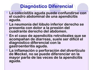 Diagnóstico Diferencial
La colecistitis aguda puede confundirse con
el cuadro abdominal de una apendicitis
aguda.
La neumonía del lóbulo inferior derecho se
presenta con dolor a la presión del
cuadrante derecho del abdomen.
En el caso de apendicitis retroileales que se
acompañan de diarreas, suele ser difícil el
diagnóstico diferencial con la
gastroenteritis aguda.
La inflamación o perforación del divertículo
de Meckel, no se puede diferenciar en la
mayor parte de las veces de la apendicitis
aguda.
 