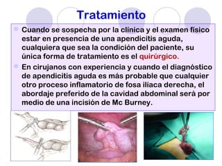 Tratamiento
Cuando se sospecha por la clínica y el examen físico
estar en presencia de una apendicitis aguda,
cualquiera que sea la condición del paciente, su
única forma de tratamiento es el quirúrgico.
En cirujanos con experiencia y cuando el diagnóstico
de apendicitis aguda es más probable que cualquier
otro proceso inflamatorio de fosa ilíaca derecha, el
abordaje preferido de la cavidad abdominal será por
medio de una incisión de Mc Burney.
 