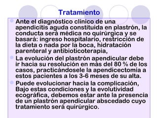 Tratamiento
Ante el diagnóstico clínico de una
apendicitis aguda constituida en plastrón, la
conducta será médica no quirúrgica y se
basará: ingreso hospitalario, restricción de
la dieta o nada por la boca, hidratación
parenteral y antibioticoterapia,
La evolución del plastrón apendicular debe
ir hacia su resolución en más del 80 % de los
casos, practicándosele la apendicectomía a
estos pacientes a los 3-6 meses de su alta.
Puede evolucionar hacia la complicación,
Bajo estas condiciones y la evolutividad
ecográfica, debemos estar ante la presencia
de un plastrón apendicular abscedado cuyo
tratamiento será quirúrgico.
 