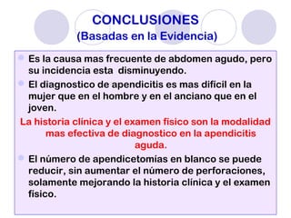 CONCLUSIONES
(Basadas en la Evidencia)
Es la causa mas frecuente de abdomen agudo, pero
su incidencia esta disminuyendo.
El diagnostico de apendicitis es mas difícil en la
mujer que en el hombre y en el anciano que en el
joven.
La historia clínica y el examen físico son la modalidad
mas efectiva de diagnostico en la apendicitis
aguda.
El número de apendicetomías en blanco se puede
reducir, sin aumentar el número de perforaciones,
solamente mejorando la historia clínica y el examen
físico.
 